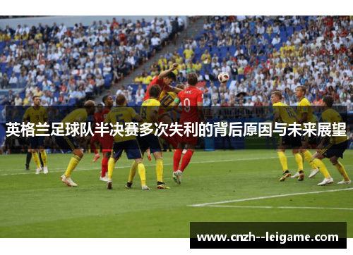 英格兰足球队半决赛多次失利的背后原因与未来展望 英格兰足球队半决赛多次失利的背后原因与未来展望