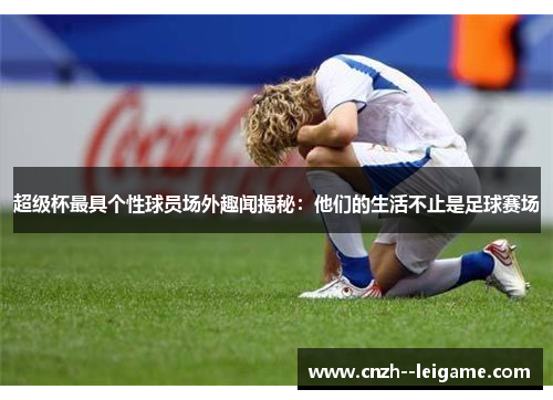 超级杯最具个性球员场外趣闻揭秘:他们的生活不止是足球赛场 超级杯最具个性球员场外趣闻揭秘:他们的生活不止是足球赛场