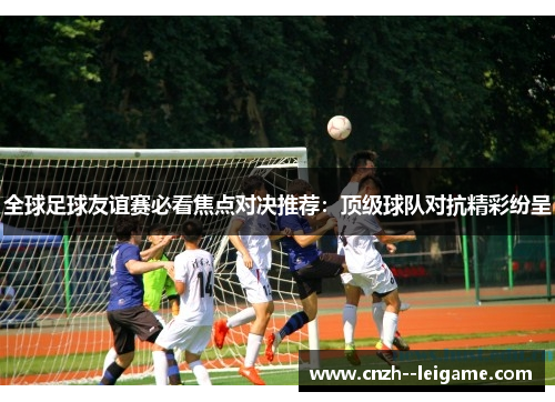 全球足球友谊赛必看焦点对决推荐:顶级球队对抗精彩纷呈 全球足球友谊赛必看焦点对决推荐:顶级球队对抗精彩纷呈