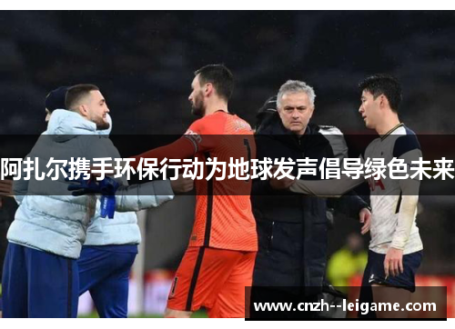 阿扎尔携手环保行动为地球发声倡导绿色未来