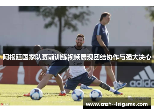 阿根廷国家队赛前训练视频展现团结协作与强大决心 阿根廷国家队赛前训练视频展现团结协作与强大决心