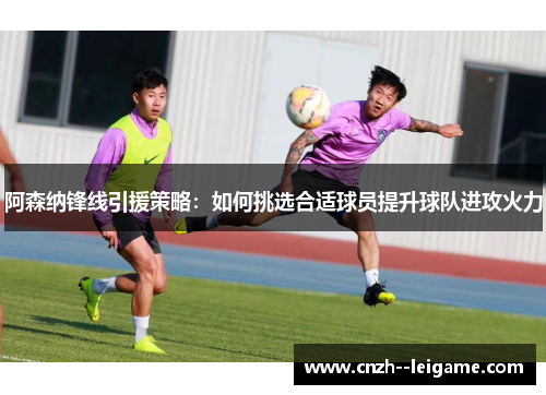 阿森纳锋线引援策略:如何挑选合适球员提升球队进攻火力 阿森纳锋线引援策略:如何挑选合适球员提升球队进攻火力