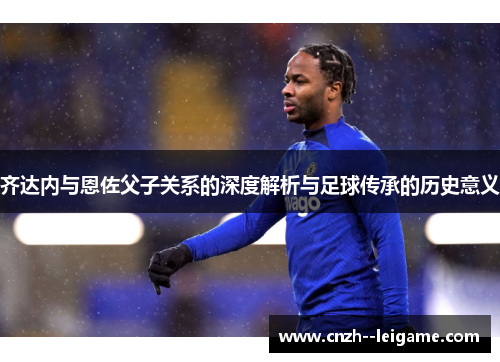 齐达内与恩佐父子关系的深度解析与足球传承的历史意义 齐达内与恩佐父子关系的深度解析与足球传承的历史意义