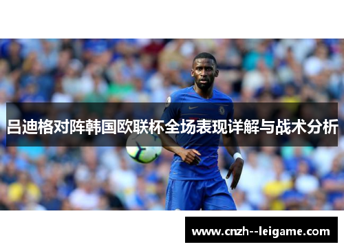 吕迪格对阵韩国欧联杯全场表现详解与战术分析 吕迪格对阵韩国欧联杯全场表现详解与战术分析