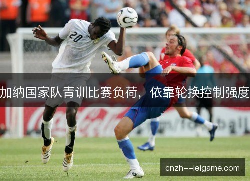 加纳国家队青训比赛负荷，依靠轮换控制强度