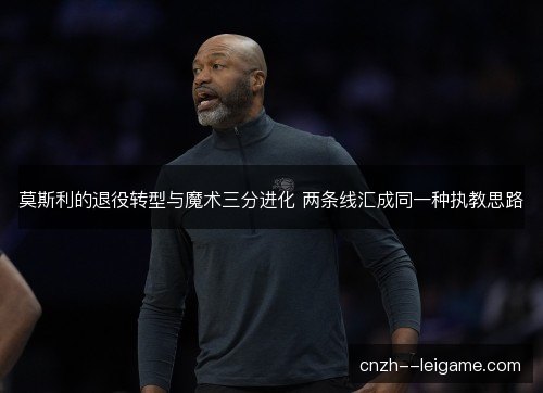 莫斯利的退役转型与魔术三分进化 两条线汇成同一种执教思路